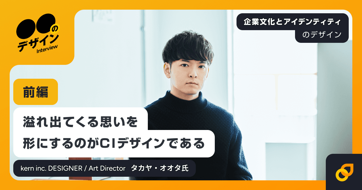 溢れ出てくる思いを形にするのがCIデザインである / kern inc. DESIGNER / Art Director タカヤ・オオタ氏